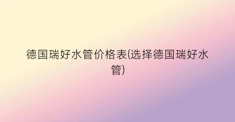 德国瑞好水管价格表(选择德国瑞好水管)
