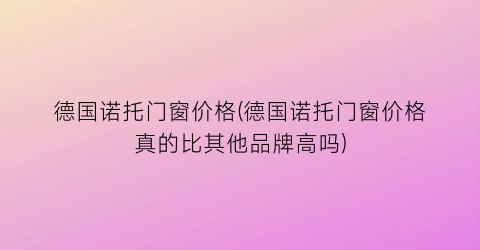 德国诺托门窗价格(德国诺托门窗价格真的比其他品牌高吗)