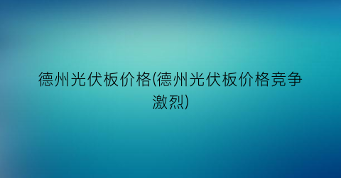 德州光伏板价格(德州光伏板价格竞争激烈)