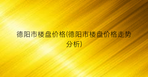 德阳市楼盘价格(德阳市楼盘价格走势分析)