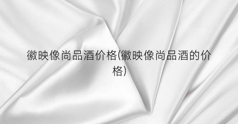 徽映像尚品酒价格(徽映像尚品酒的价格)