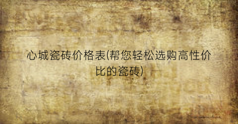心城瓷砖价格表(帮您轻松选购高性价比的瓷砖)