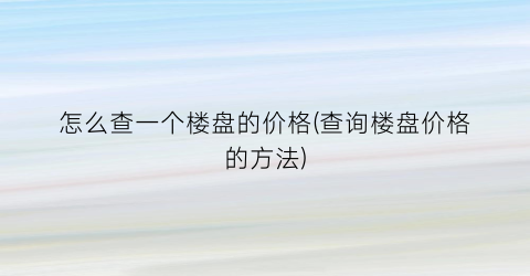 怎么查一个楼盘的价格(查询楼盘价格的方法)
