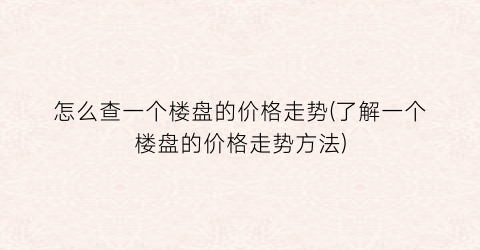 怎么查一个楼盘的价格走势(了解一个楼盘的价格走势方法)