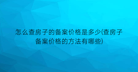 怎么查房子的备案价格是多少(查房子备案价格的方法有哪些)