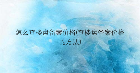 怎么查楼盘备案价格(查楼盘备案价格的方法)