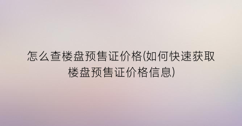 怎么查楼盘预售证价格(如何快速获取楼盘预售证价格信息)