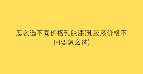 “怎么选不同价格乳胶漆(乳胶漆价格不同要怎么选)