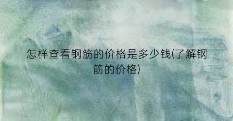 怎样查看钢筋的价格是多少钱(了解钢筋的价格)