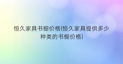 恒久家具书橱价格(恒久家具提供多少种类的书橱价格)