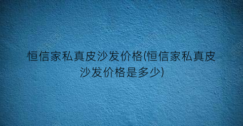 恒信家私真皮沙发价格(恒信家私真皮沙发价格是多少)