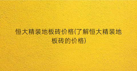 恒大精装地板砖价格(了解恒大精装地板砖的价格)