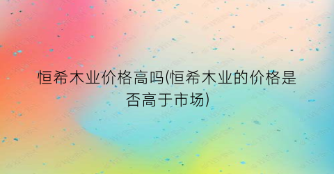恒希木业价格高吗(恒希木业的价格是否高于市场)