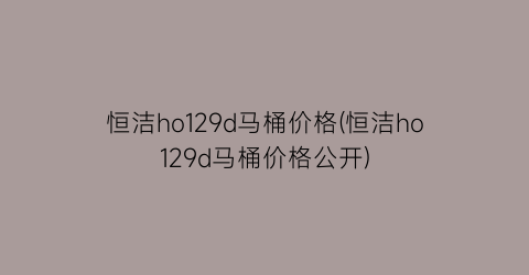 “恒洁ho129d马桶价格(恒洁ho129d马桶价格公开)