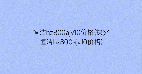 恒洁hz800ajv10价格(探究恒洁hz800ajv10价格)