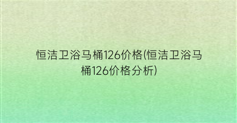恒洁卫浴马桶126价格(恒洁卫浴马桶126价格分析)