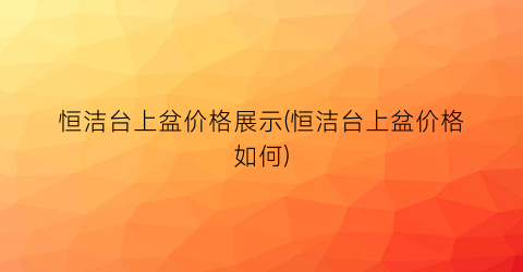 恒洁台上盆价格展示(恒洁台上盆价格如何)