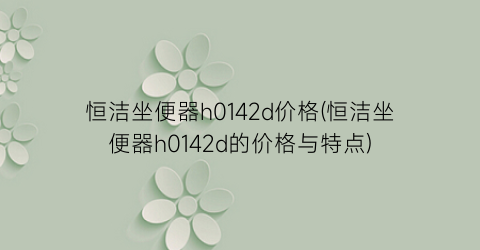 恒洁坐便器h0142d价格(恒洁坐便器h0142d的价格与特点)