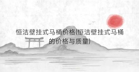 恒洁壁挂式马桶价格(恒洁壁挂式马桶的价格与质量)
