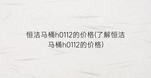 恒洁马桶h0112的价格(了解恒洁马桶h0112的价格)