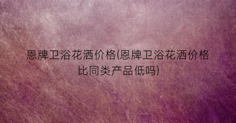 恩牌卫浴花洒价格(恩牌卫浴花洒价格比同类产品低吗)