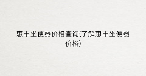 “惠丰坐便器价格查询(了解惠丰坐便器价格)