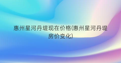 惠州星河丹堤现在价格(惠州星河丹堤房价变化)