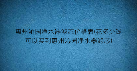 惠州沁园净水器滤芯价格表(花多少钱可以买到惠州沁园净水器滤芯)