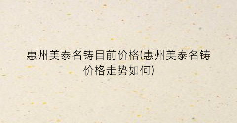 惠州美泰名铸目前价格(惠州美泰名铸价格走势如何)