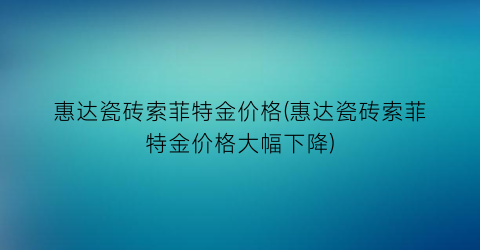 惠达瓷砖索菲特金价格(惠达瓷砖索菲特金价格大幅下降)