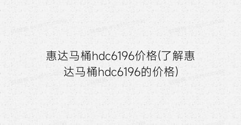 惠达马桶hdc6196价格(了解惠达马桶hdc6196的价格)