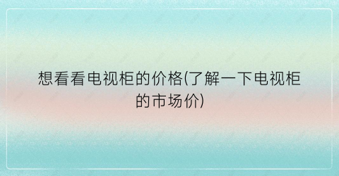 想看看电视柜的价格(了解一下电视柜的市场价)