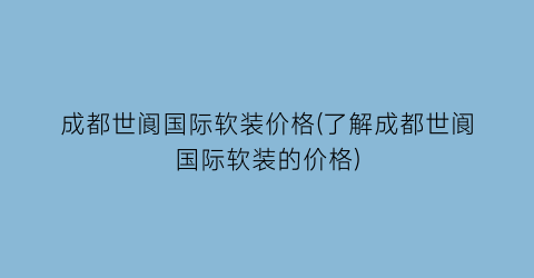 成都世阆国际软装价格(了解成都世阆国际软装的价格)