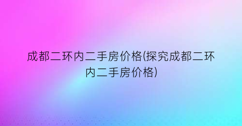 成都二环内二手房价格(探究成都二环内二手房价格)
