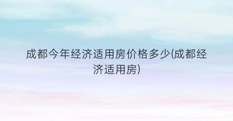 成都今年经济适用房价格多少(成都经济适用房)