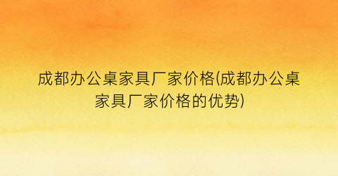 成都办公桌家具厂家价格(成都办公桌家具厂家价格的优势)