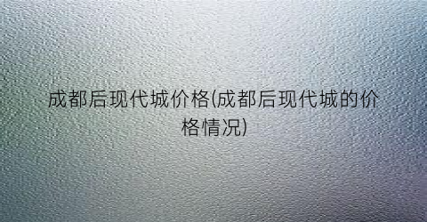 成都后现代城价格(成都后现代城的价格情况)