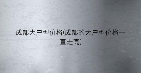 成都大户型价格(成都的大户型价格一直走高)