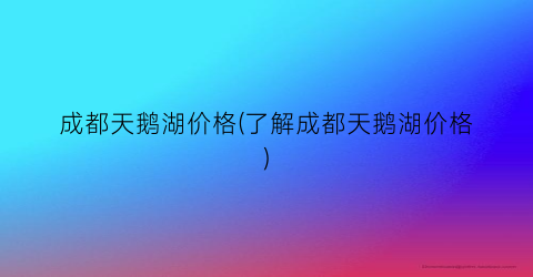 成都天鹅湖价格(了解成都天鹅湖价格)