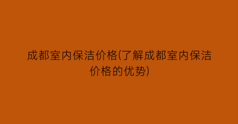 成都室内保洁价格(了解成都室内保洁价格的优势)