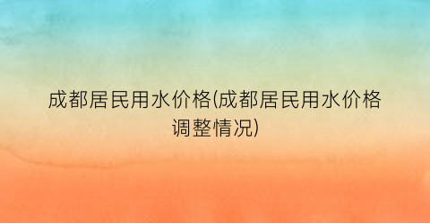 成都居民用水价格(成都居民用水价格调整情况)