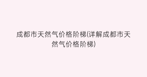 成都市天然气价格阶梯(详解成都市天然气价格阶梯)