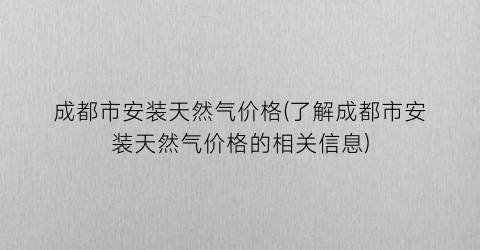 “成都市安装天然气价格(了解成都市安装天然气价格的相关信息)