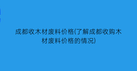 成都收木材废料价格(了解成都收购木材废料价格的情况)