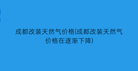 “成都改装天然气价格(成都改装天然气价格在逐渐下降)