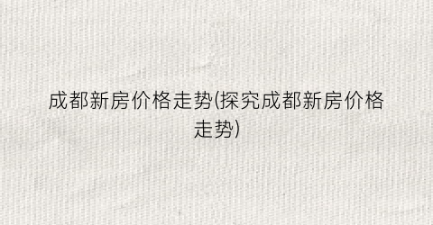成都新房价格走势(探究成都新房价格走势)