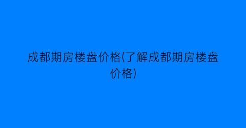 “成都期房楼盘价格(了解成都期房楼盘价格)