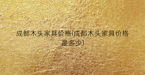 成都木头家具价格(成都木头家具价格是多少)