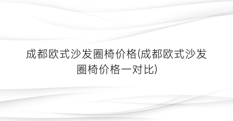 成都欧式沙发圈椅价格(成都欧式沙发圈椅价格一对比)