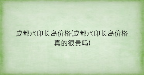 成都水印长岛价格(成都水印长岛价格真的很贵吗)
